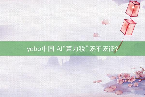 yabo中国 AI“算力税”该不该征?
