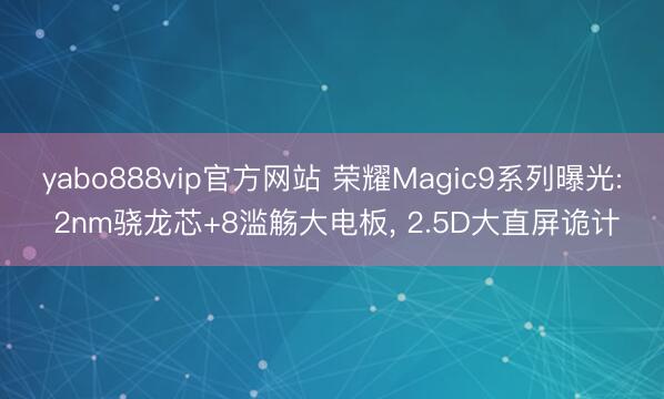 yabo888vip官方网站 荣耀Magic9系列曝光: 2nm骁龙芯+8滥觞大电板， 2.5D大直屏诡计