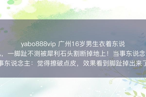 yabo888vip 广州16岁男生衣着东说念主字拖边走路边看手机，一脚趾不测被犀利石头割断掉地上！当事东说念主：觉得擦破点皮，效果看到脚趾掉出来了；医师伏击再植