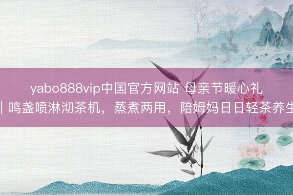 yabo888vip中国官方网站 母亲节暖心礼|鸣盏喷淋沏茶机,蒸煮两用,陪姆妈日日轻茶养生