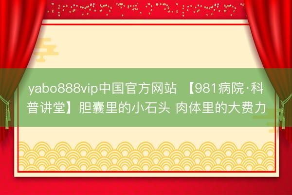 yabo888vip中国官方网站 【981病院·科普讲堂】胆囊里的小石头 肉体里的大费力