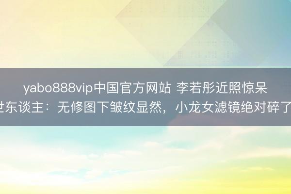 yabo888vip中国官方网站 李若彤近照惊呆世东谈主：无修图下皱纹显然，小龙女滤镜绝对碎了？