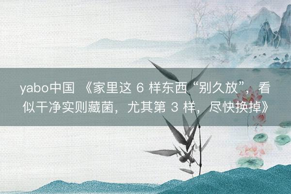 yabo中国 《家里这 6 样东西 “别久放”，看似干净实则藏菌，尤其第 3 样，尽快换掉》