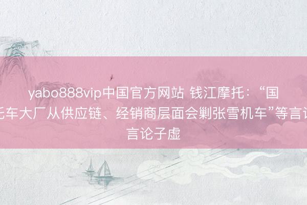 yabo888vip中国官方网站 钱江摩托：“国内摩托车大厂从供应链、经销商层面会剿张雪机车”等言论子虚