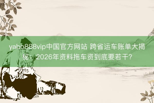yabo888vip中国官方网站 跨省运车账单大揭秘：2026年资料拖车资到底要若干？