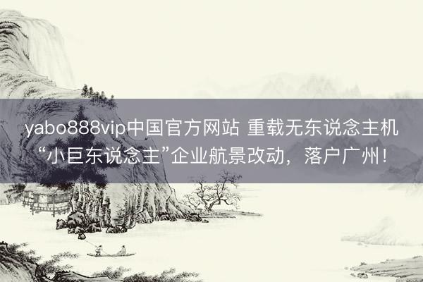 yabo888vip中国官方网站 重载无东说念主机“小巨东说念主”企业航景改动，落户广州！