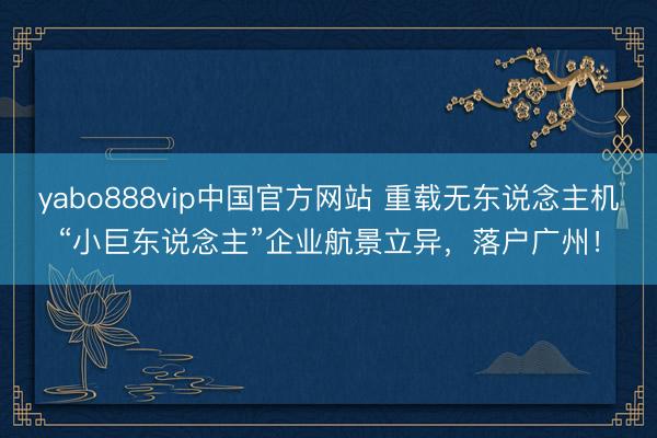 yabo888vip中国官方网站 重载无东说念主机“小巨东说念主”企业航景立异，落户广州！