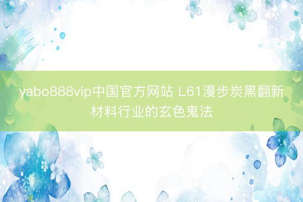 yabo888vip中国官方网站 L61漫步炭黑翻新材料行业的玄色鬼法