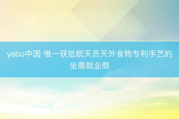 yabo中国 惟一获批航天员天外食物专利手艺的坐蓐就业商