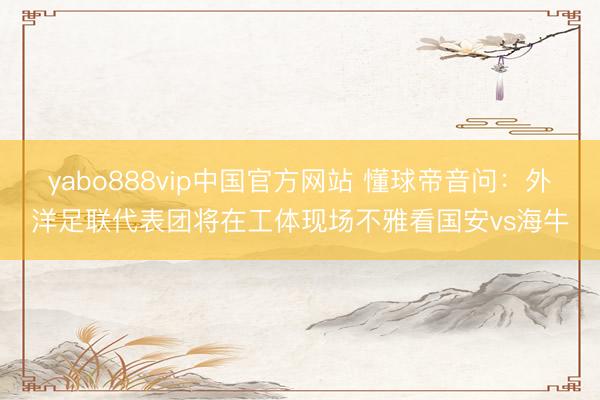 yabo888vip中国官方网站 懂球帝音问:外洋足联代表团将在工体现场不雅看国安vs海牛