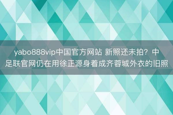 yabo888vip中国官方网站 新照还未拍？中足联官网仍在用徐正源身着成齐蓉城外衣的旧照