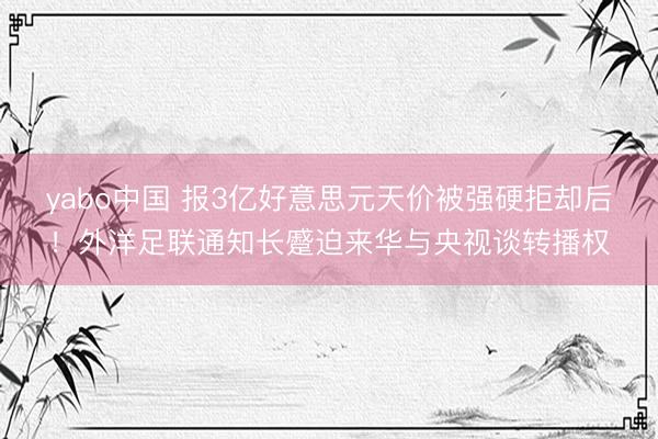 yabo中国 报3亿好意思元天价被强硬拒却后！外洋足联通知长蹙迫来华与央视谈转播权