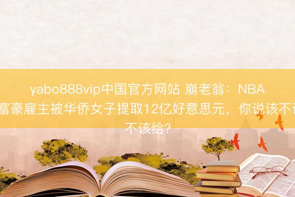 yabo888vip中国官方网站 崩老翁：NBA顶级富豪雇主被华侨女子提取12亿好意思元，你说该不该给？