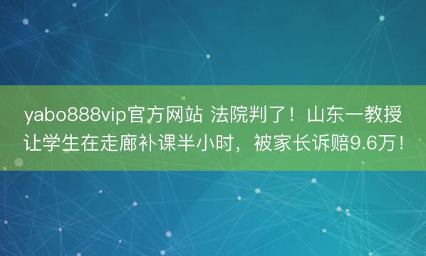 yabo888vip官方网站 法院判了！山东一教授让学生在走廊补课半小时，被家长诉赔9.6万！