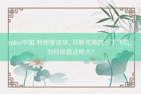 yabo中国 特朗普访华， 马斯克第四个下飞机， 为何排面这样大?