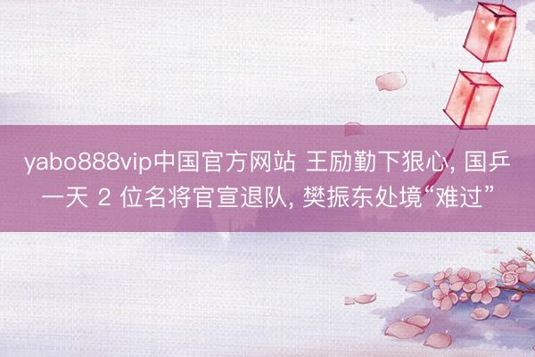 yabo888vip中国官方网站 王励勤下狠心， 国乒一天 2 位名将官宣退队， 樊振东处境“难过”