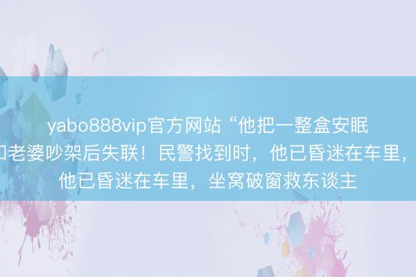 yabo888vip官方网站 “他把一整盒安眠药齐吃了!”须眉和老婆吵架后失联!民警找到时,他已昏迷在车里,坐窝破窗救东谈主