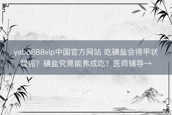 yabo888vip中国官方网站 吃碘盐会得甲状腺癌？碘盐究竟能弗成吃？医师辅导→