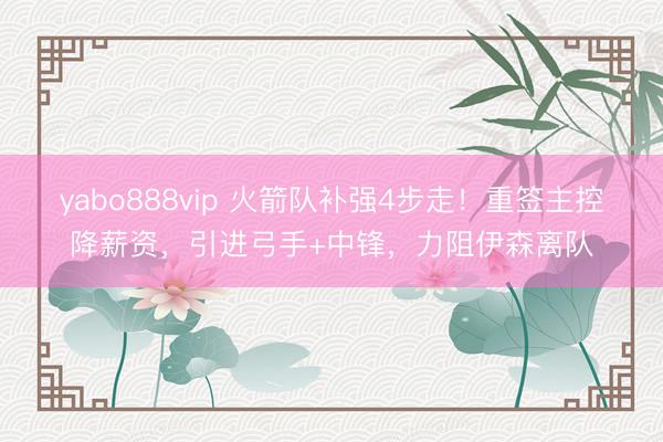 yabo888vip 火箭队补强4步走！重签主控降薪资，引进弓手+中锋，力阻伊森离队