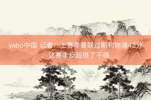 yabo中国 记者：上赛季曼联过期利物浦42分，这赛季反超很了不得