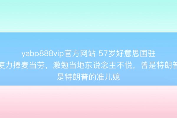 yabo888vip官方网站 57岁好意思国驻希腊女大使力捧麦当劳，激勉当地东说念主不悦，曾是特朗普的准儿媳
