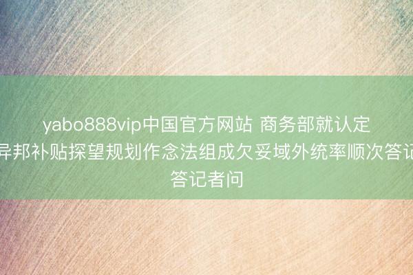 yabo888vip中国官方网站 商务部就认定欧盟异邦补贴探望规划作念法组成欠妥域外统率顺次答记者问