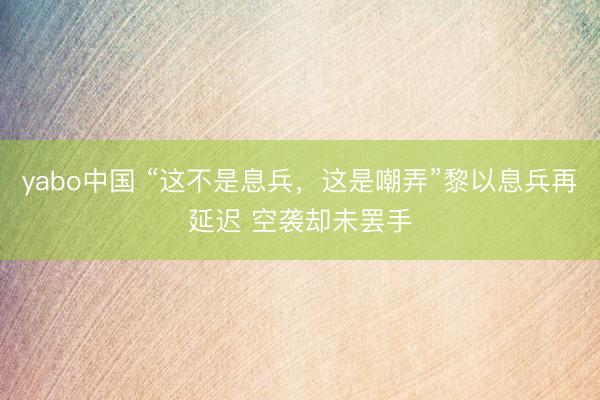 yabo中国 “这不是息兵，这是嘲弄”黎以息兵再延迟 空袭却未罢手