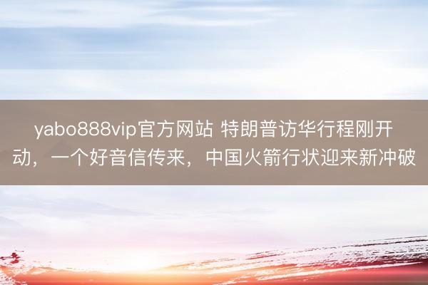 yabo888vip官方网站 特朗普访华行程刚开动，一个好音信传来，中国火箭行状迎来新冲破