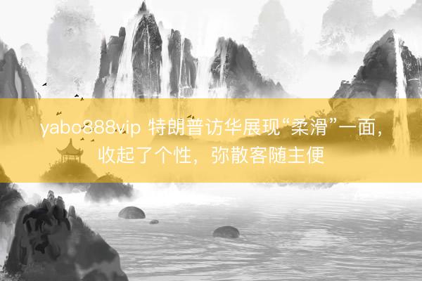 yabo888vip 特朗普访华展现“柔滑”一面，收起了个性，弥散客随主便