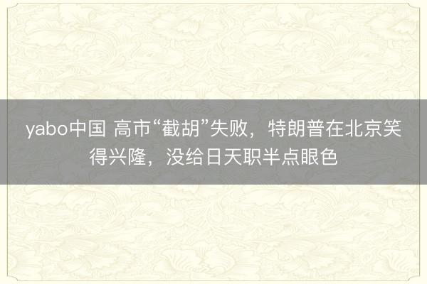 yabo中国 高市“截胡”失败，特朗普在北京笑得兴隆，没给日天职半点眼色