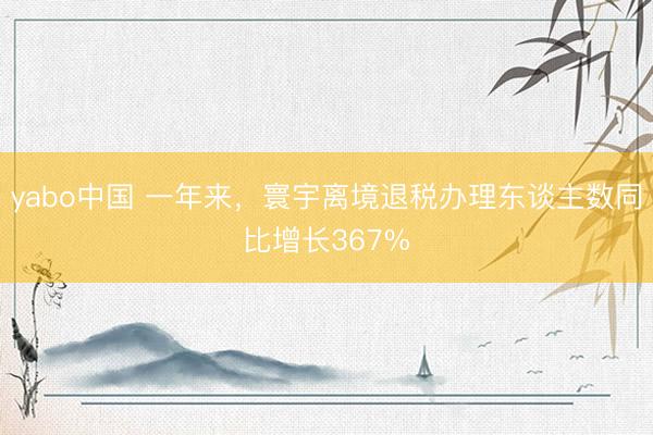 yabo中国 一年来,寰宇离境退税办理东谈主数同比增长367%
