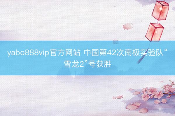 yabo888vip官方网站 中国第42次南极实验队“雪龙2”号获胜
