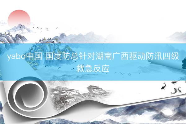 yabo中国 国度防总针对湖南广西驱动防汛四级救急反应