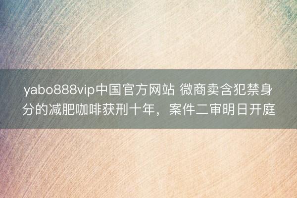 yabo888vip中国官方网站 微商卖含犯禁身分的减肥咖啡获刑十年，案件二审明日开庭