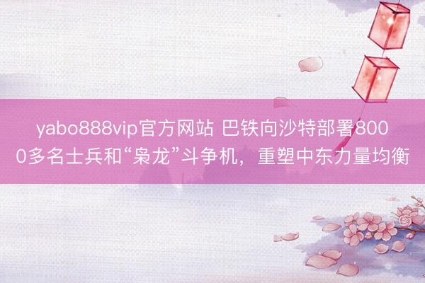 yabo888vip官方网站 巴铁向沙特部署8000多名士兵和“枭龙”斗争机，重塑中东力量均衡