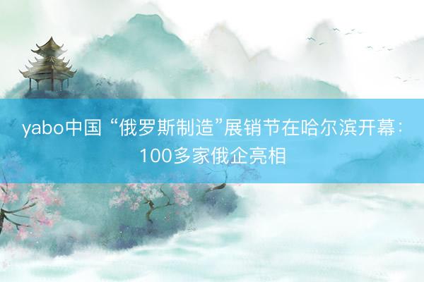 yabo中国 “俄罗斯制造”展销节在哈尔滨开幕:100多家俄企亮相