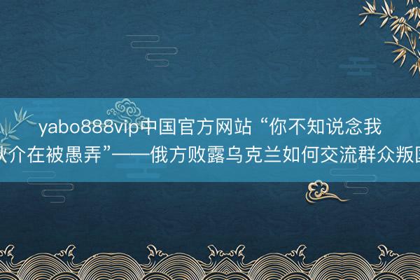 yabo888vip中国官方网站 “你不知说念我耿介在被愚弄”——俄方败露乌克兰如何交流群众叛国