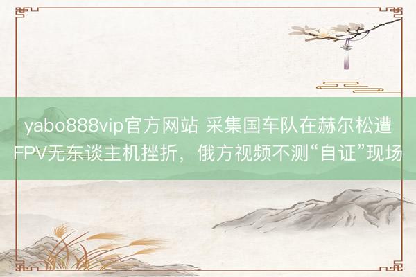 yabo888vip官方网站 采集国车队在赫尔松遭FPV无东谈主机挫折，俄方视频不测“自证”现场