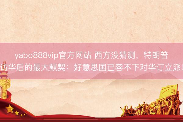 yabo888vip官方网站 西方没猜测，特朗普访华后的最大默契：好意思国已容不下对华订立派！