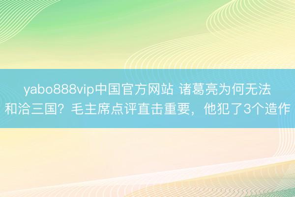 yabo888vip中国官方网站 诸葛亮为何无法和洽三国？毛主席点评直击重要，他犯了3个造作