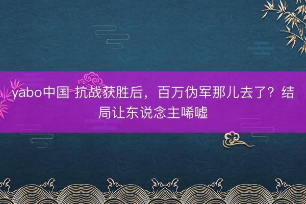 yabo中国 抗战获胜后，百万伪军那儿去了？结局让东说念主唏嘘