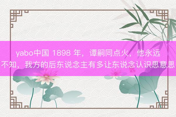 yabo中国 1898 年，谭嗣同点火，他永远不知，我方的后东说念主有多让东说念认识思意思