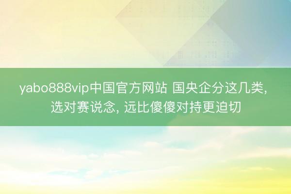 yabo888vip中国官方网站 国央企分这几类, 选对赛说念, 远比傻傻对持更迫切