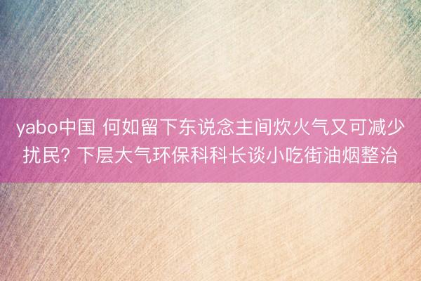 yabo中国 何如留下东说念主间炊火气又可减少扰民? 下层大气环保科科长谈小吃街油烟整治