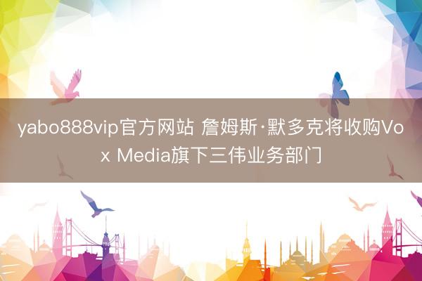 yabo888vip官方网站 詹姆斯·默多克将收购Vox Media旗下三伟业务部门