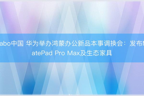 yabo中国 华为举办鸿蒙办公新品本事调换会：发布MatePad Pro Max及生态家具
