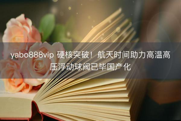yabo888vip 硬核突破!航天时间助力高温高压浮动球阀已毕国产化