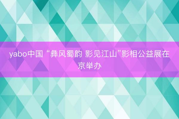 yabo中国 “彝风蜀韵 影见江山”影相公益展在京举办