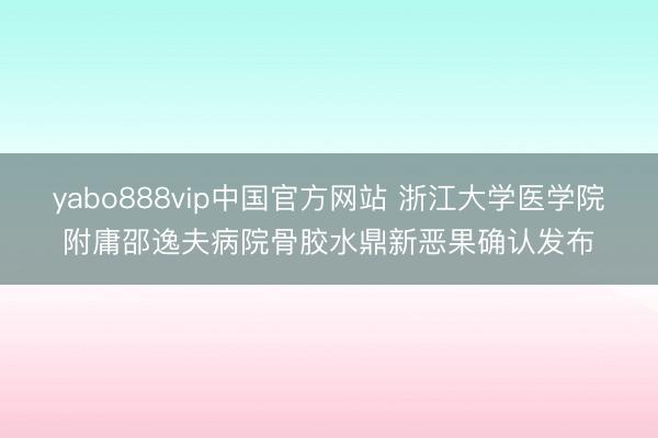 yabo888vip中国官方网站 浙江大学医学院附庸邵逸夫病院骨胶水鼎新恶果确认发布