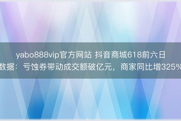 yabo888vip官方网站 抖音商城618前六日数据：亏蚀券带动成交额破亿元，商家同比增325%